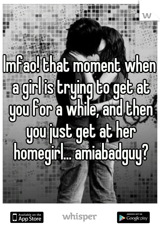 lmfao! that moment when a girl is trying to get at you for a while, and then you just get at her homegirl... amiabadguy?
