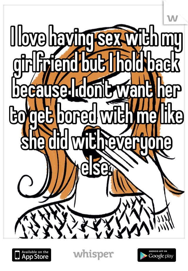 I love having sex with my girlfriend but I hold back because I don't want her to get bored with me like she did with everyone else. 
