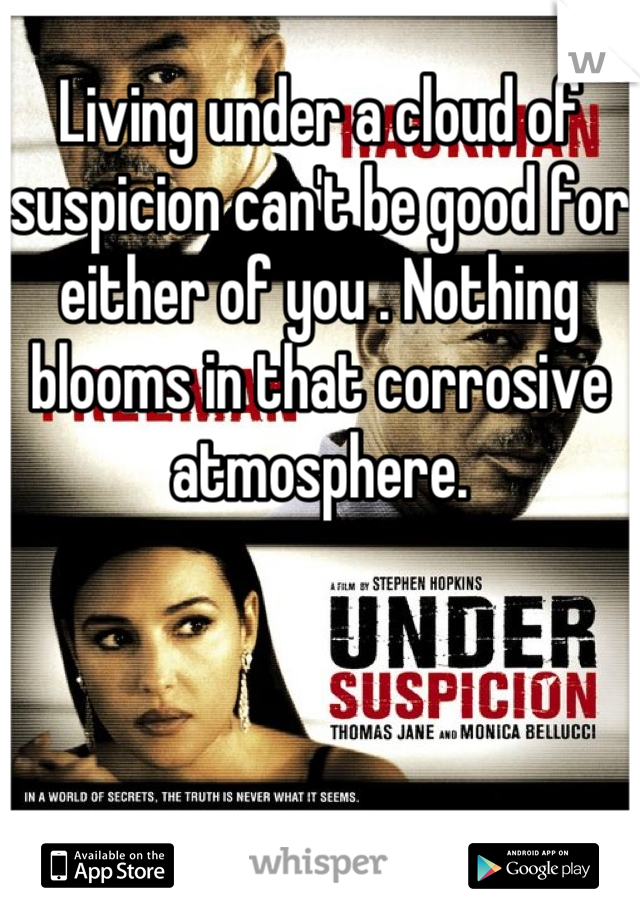 Living under a cloud of suspicion can't be good for either of you . Nothing blooms in that corrosive atmosphere.
