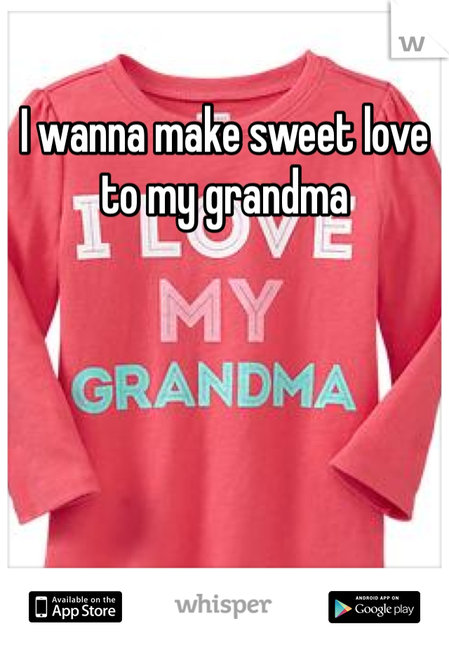 I wanna make sweet love to my grandma 