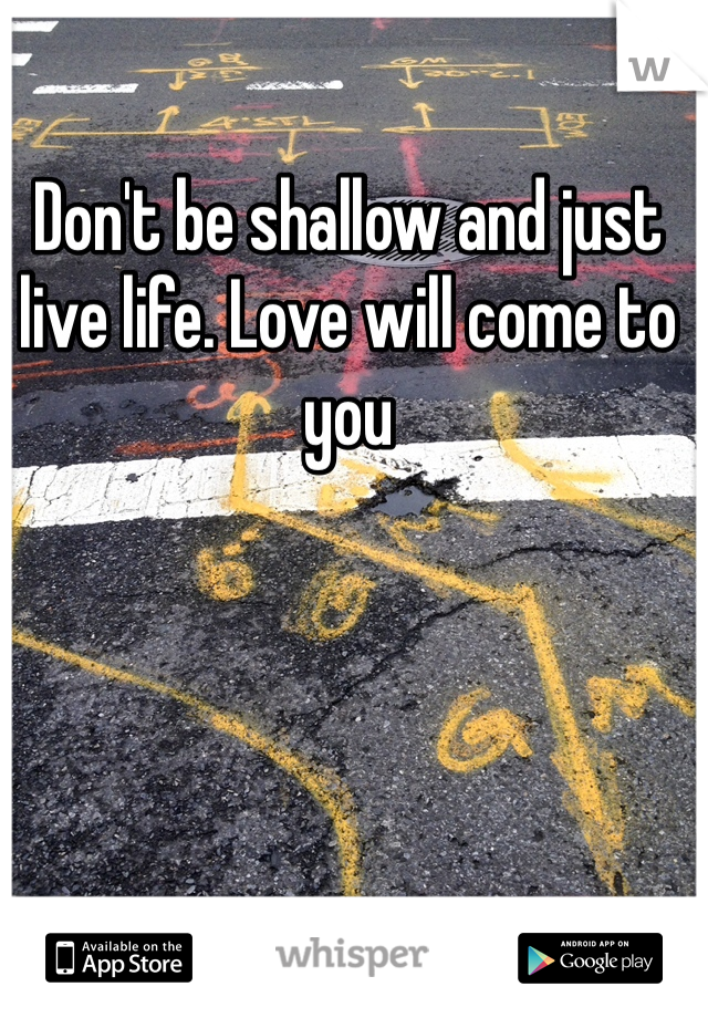 Don't be shallow and just live life. Love will come to you 