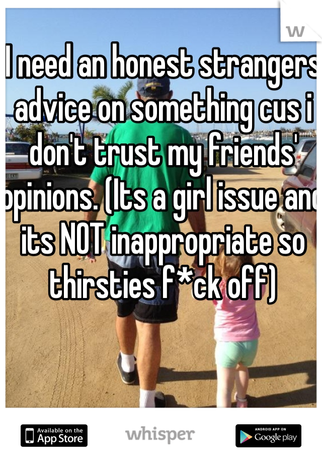 I need an honest strangers advice on something cus i don't trust my friends' opinions. (Its a girl issue and its NOT inappropriate so thirsties f*ck off)
