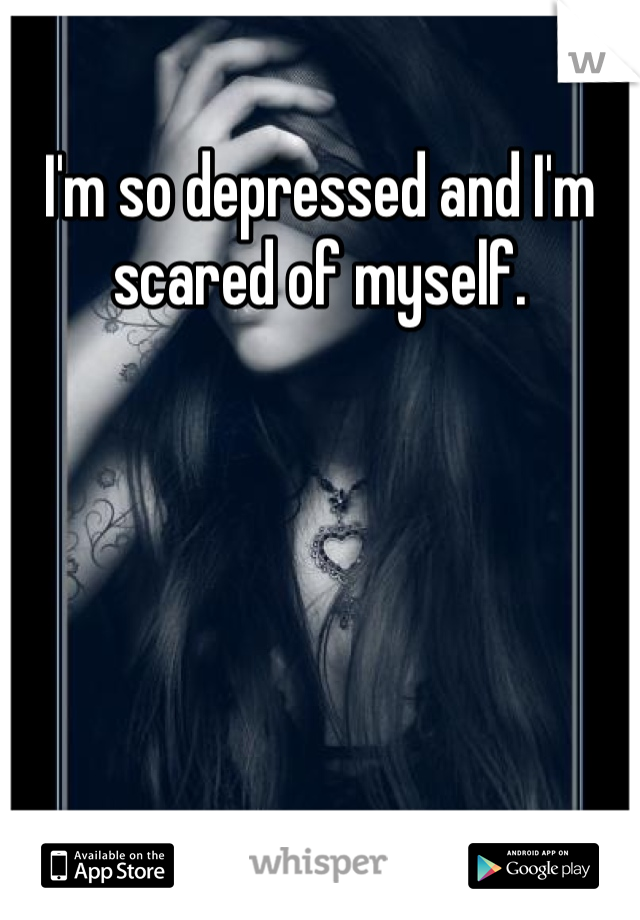 I'm so depressed and I'm scared of myself.