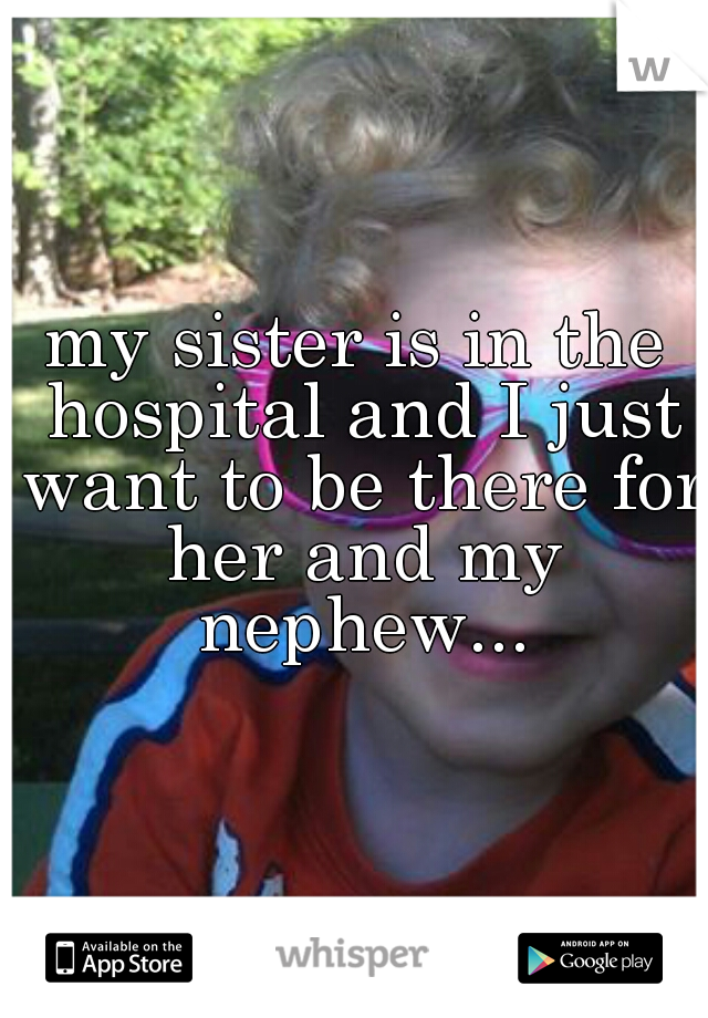my sister is in the hospital and I just want to be there for her and my nephew...