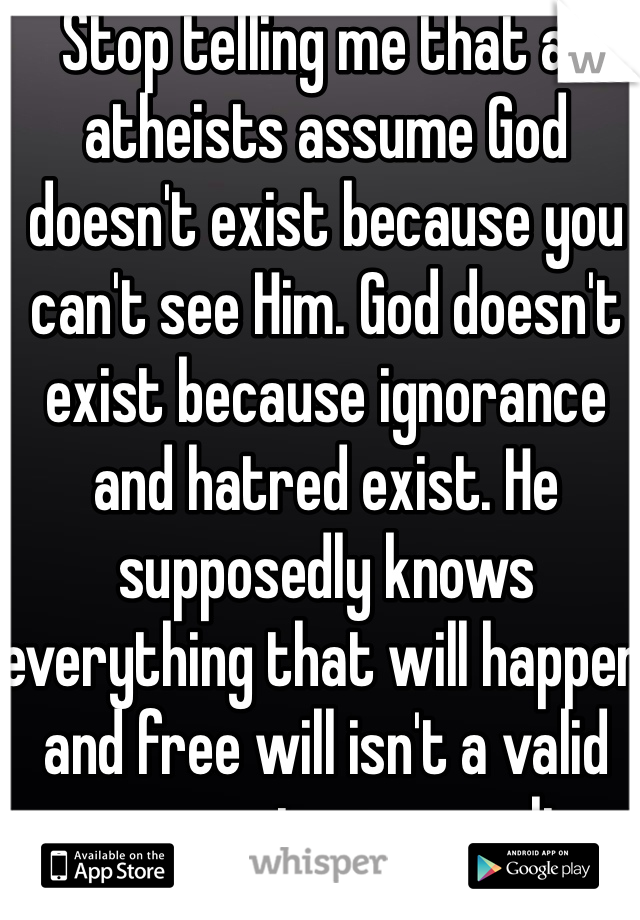 Stop telling me that all atheists assume God doesn't exist because you can't see Him. God doesn't exist because ignorance and hatred exist. He supposedly knows everything that will happen and free will isn't a valid argument as a result.