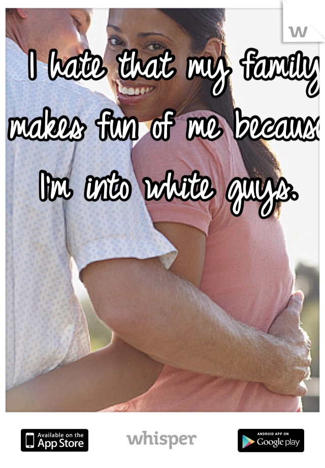  I hate that my family makes fun of me because I'm into white guys.  
