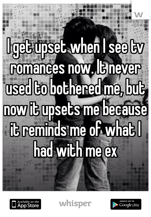 I get upset when I see tv romances now. It never used to bothered me, but now it upsets me because it reminds me of what I had with me ex 