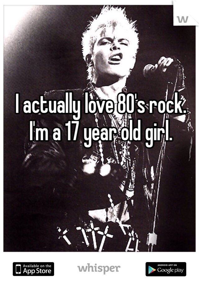 I actually love 80's rock. I'm a 17 year old girl. 