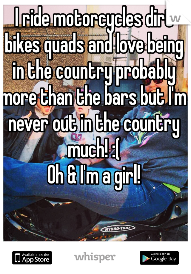 I ride motorcycles dirt bikes quads and love being in the country probably more than the bars but I'm never out in the country much! :(
Oh & I'm a girl!