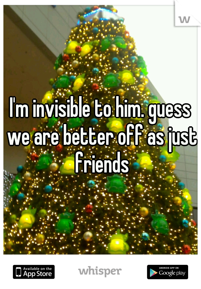 I'm invisible to him. guess we are better off as just friends