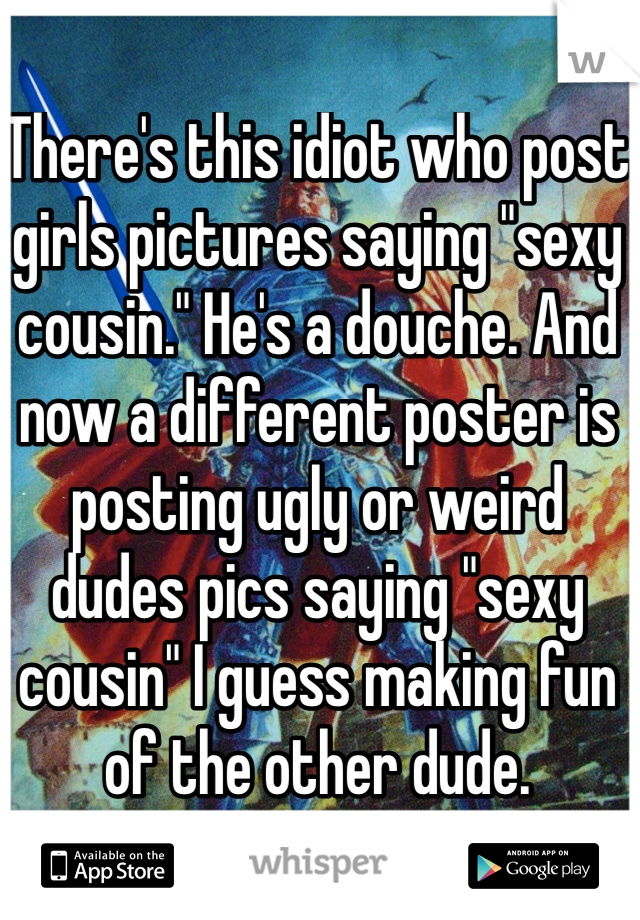 There's this idiot who post girls pictures saying "sexy cousin." He's a douche. And now a different poster is posting ugly or weird dudes pics saying "sexy cousin" I guess making fun of the other dude.