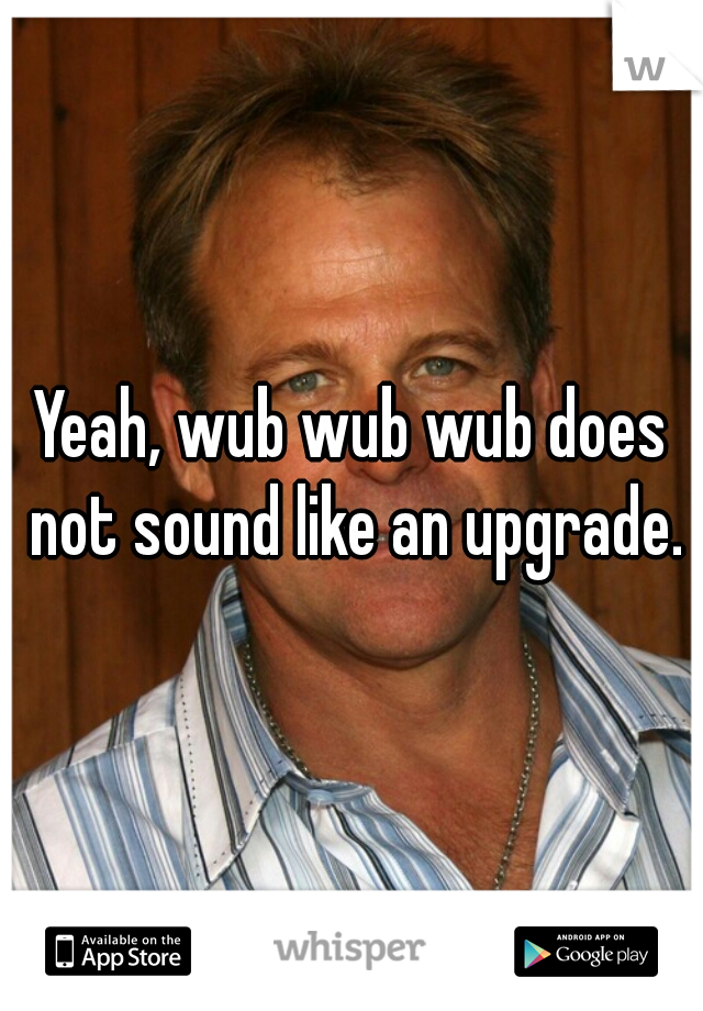 Yeah, wub wub wub does not sound like an upgrade.