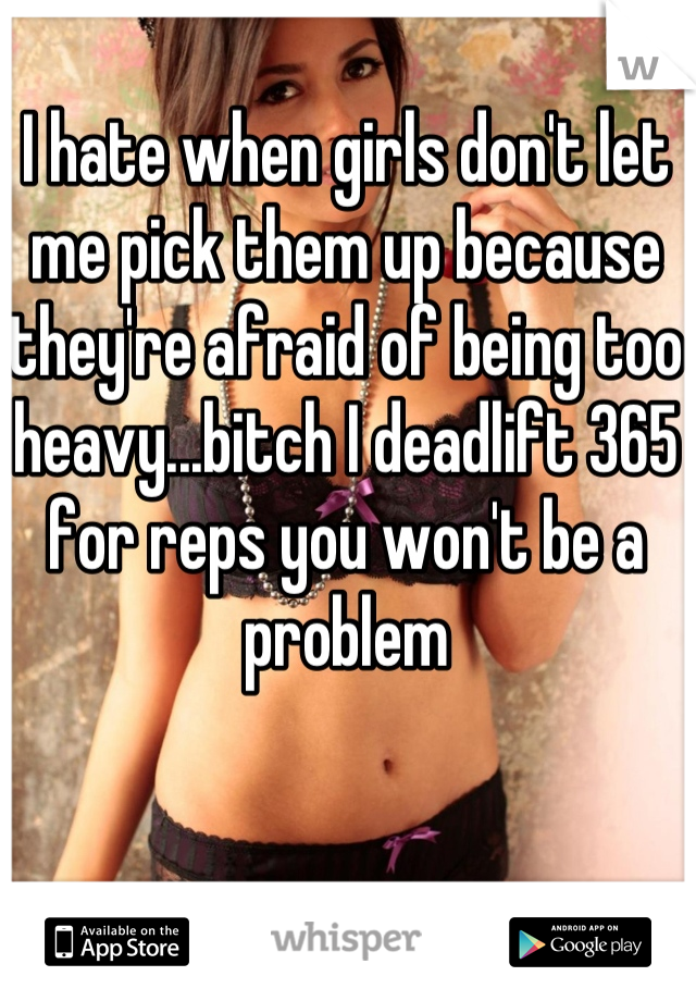 I hate when girls don't let me pick them up because they're afraid of being too heavy...bitch I deadlift 365 for reps you won't be a problem
