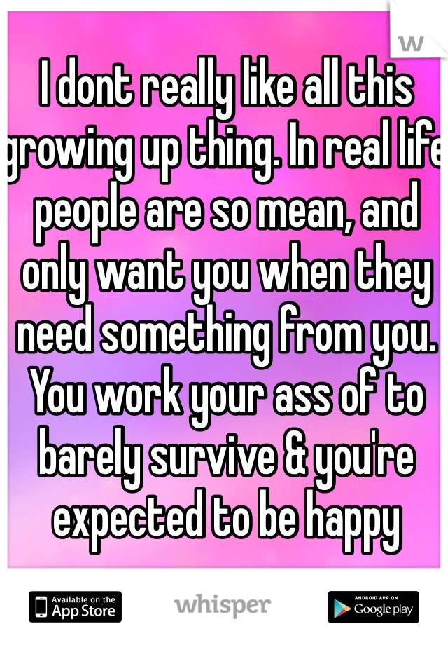 I dont really like all this growing up thing. In real life people are so mean, and only want you when they need something from you. You work your ass of to barely survive & you're expected to be happy 