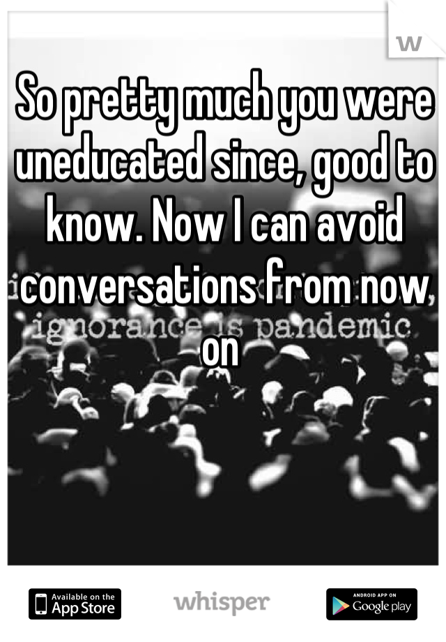 So pretty much you were uneducated since, good to know. Now I can avoid conversations from now on 