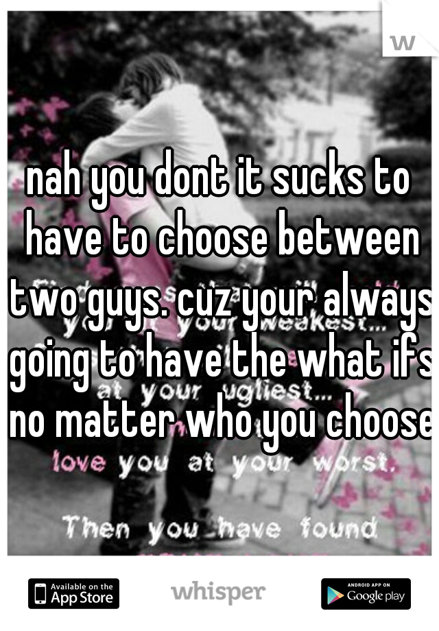 nah you dont it sucks to have to choose between two guys. cuz your always going to have the what ifs no matter who you choose