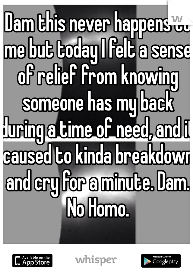 Dam this never happens to me but today I felt a sense of relief from knowing someone has my back during a time of need, and it caused to kinda breakdown and cry for a minute. Dam. No Homo. 