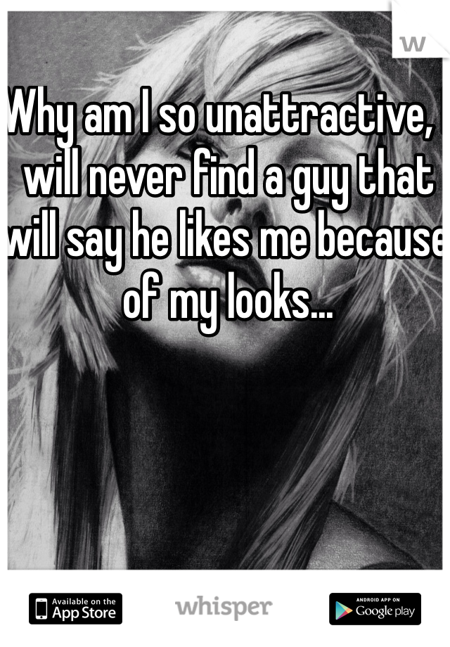 Why am I so unattractive, I will never find a guy that will say he likes me because of my looks... 