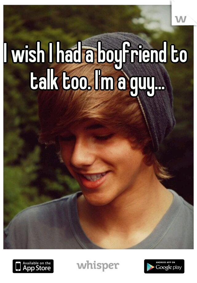 I wish I had a boyfriend to talk too. I'm a guy...