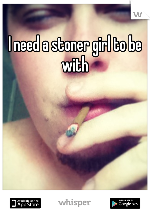 I need a stoner girl to be with 