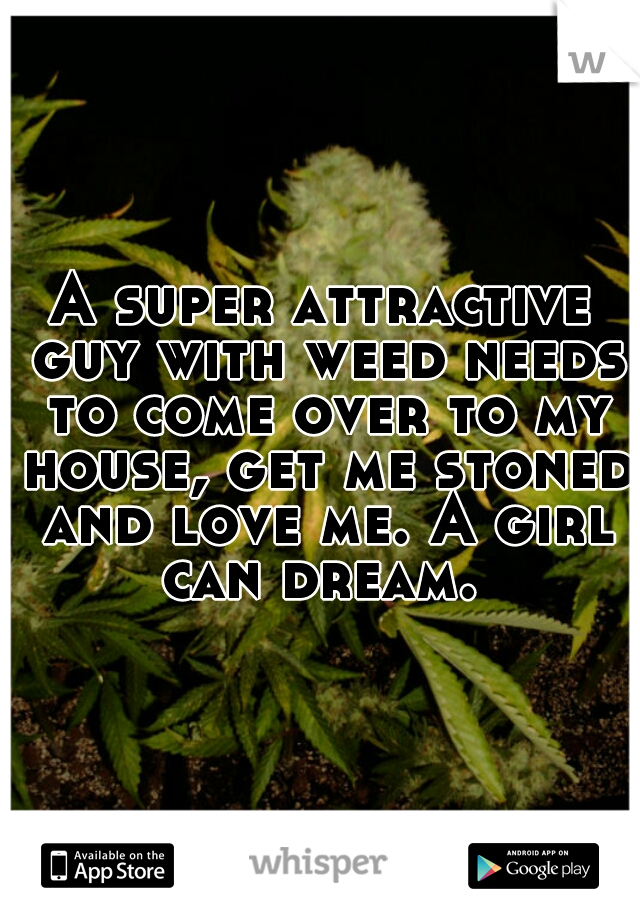 A super attractive guy with weed needs to come over to my house, get me stoned and love me. A girl can dream. 