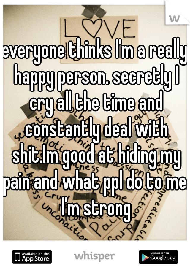 everyone thinks I'm a really happy person. secretly I cry all the time and constantly deal with shit.Im good at hiding my pain and what ppl do to me. I'm strong