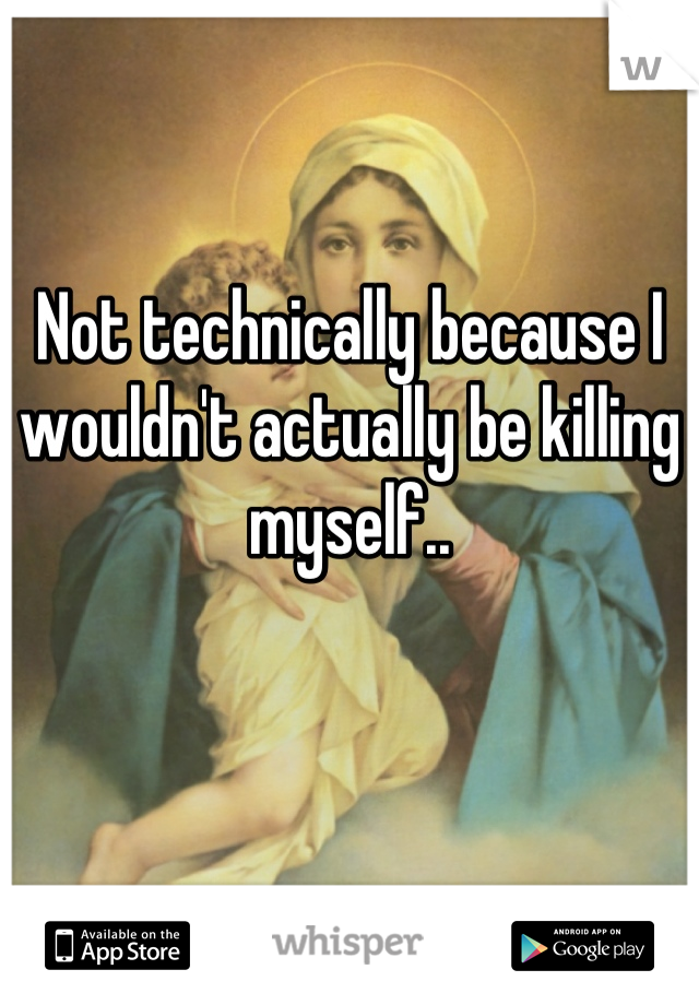 Not technically because I wouldn't actually be killing myself..