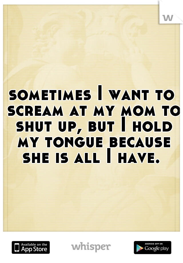 sometimes I want to scream at my mom to shut up, but I hold my tongue because she is all I have. 