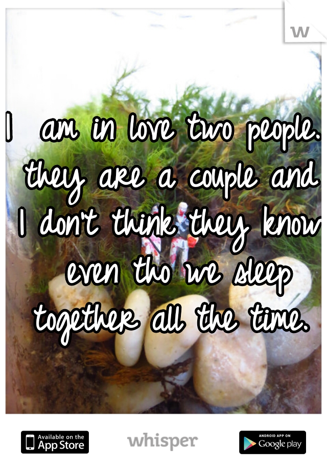 I  am in love two people. they are a couple and I don't think they know  even tho we sleep together all the time.