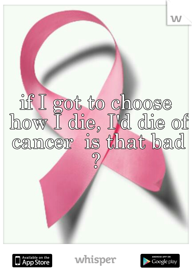 if I got to choose how I die, I'd die of cancer  is that bad ? 