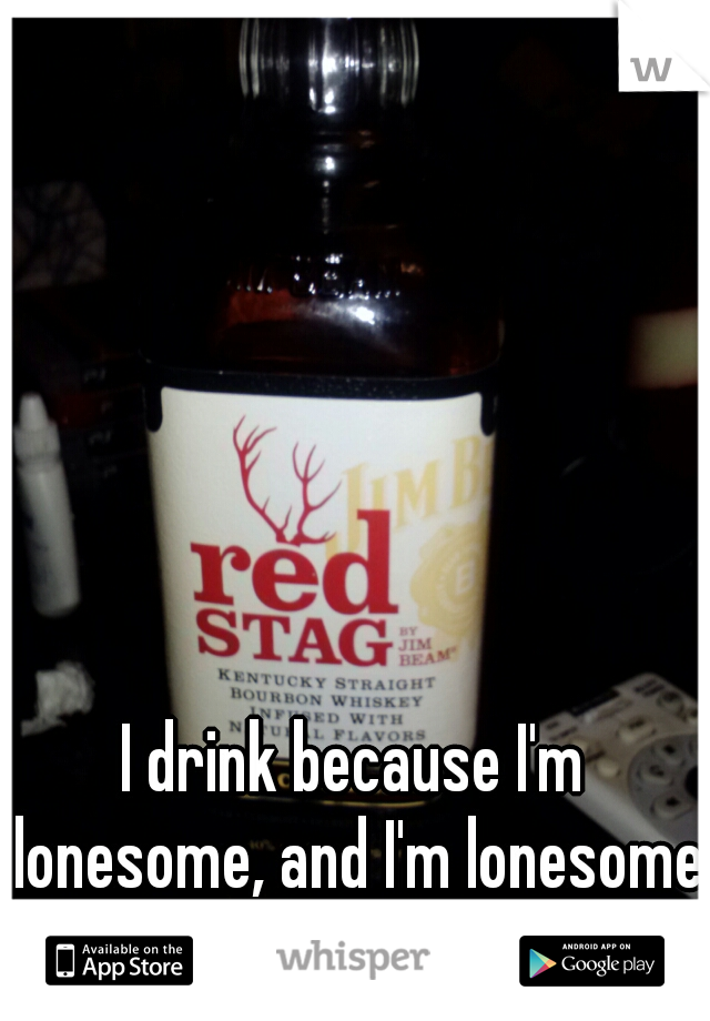 I drink because I'm lonesome, and I'm lonesome because I drink.