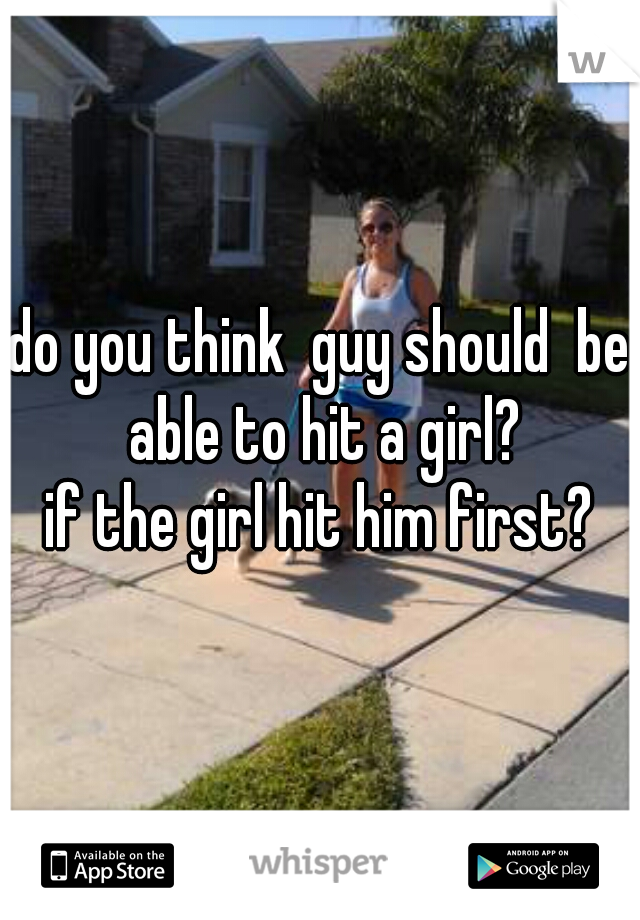 do you think  guy should  be able to hit a girl?
if the girl hit him first?