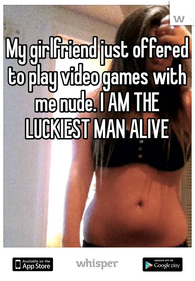 My girlfriend just offered to play video games with me nude. I AM THE LUCKIEST MAN ALIVE