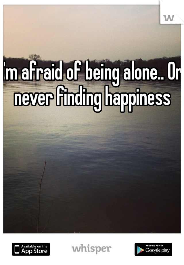 I'm afraid of being alone.. Or never finding happiness 