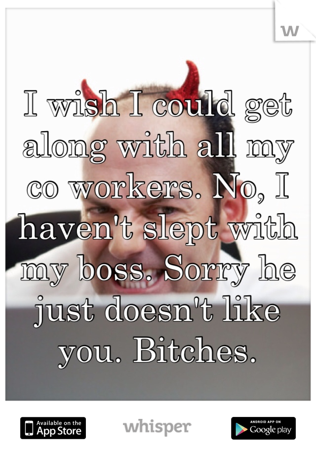 I wish I could get along with all my co workers. No, I haven't slept with my boss. Sorry he just doesn't like you. Bitches. 