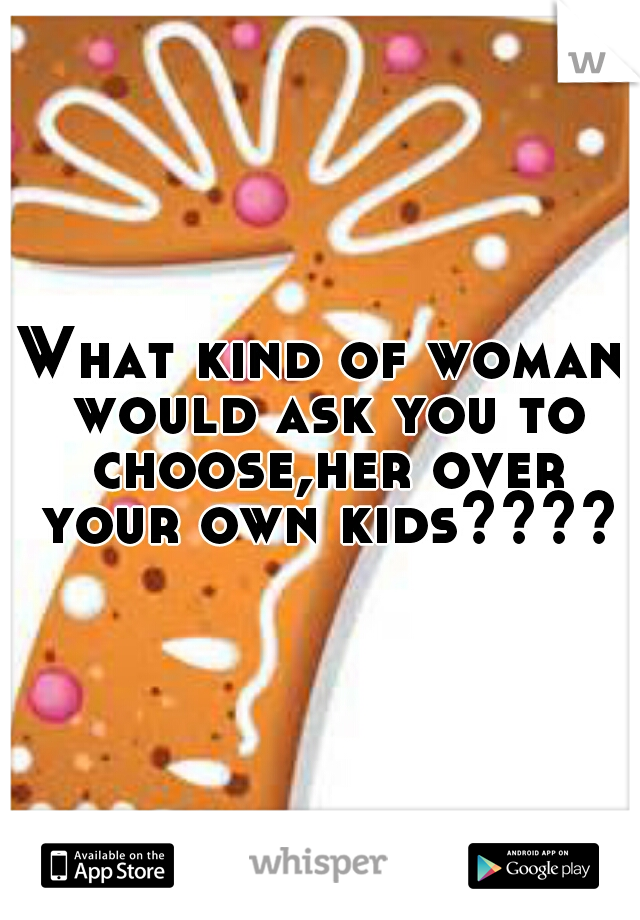 What kind of woman would ask you to choose,her over your own kids????