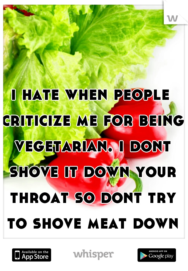 i hate when people criticize me for being vegetarian. i dont shove it down your throat so dont try to shove meat down mine