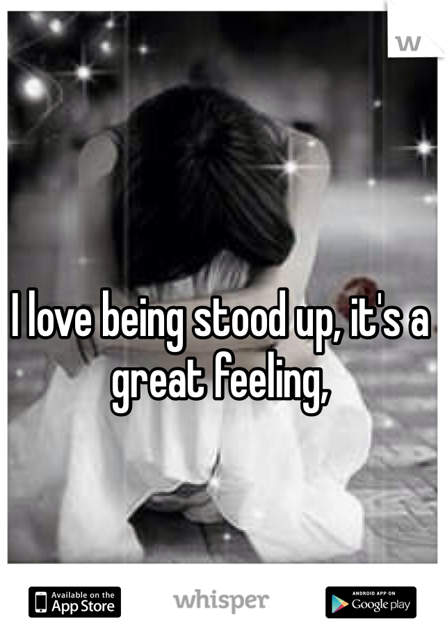 I love being stood up, it's a great feeling,
