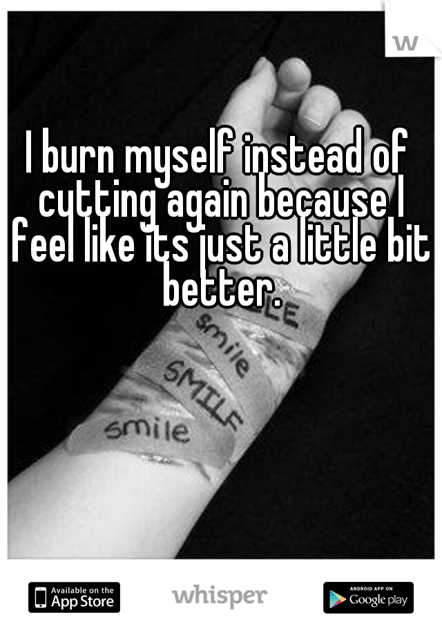 I burn myself instead of cutting again because I feel like its just a little bit better.