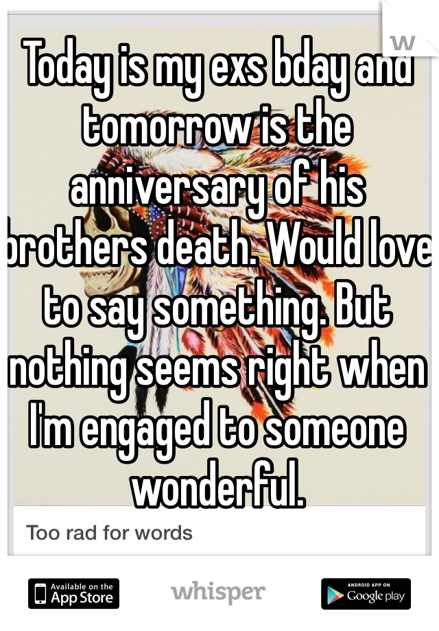 Today is my exs bday and tomorrow is the anniversary of his brothers death. Would love to say something. But nothing seems right when I'm engaged to someone wonderful. 