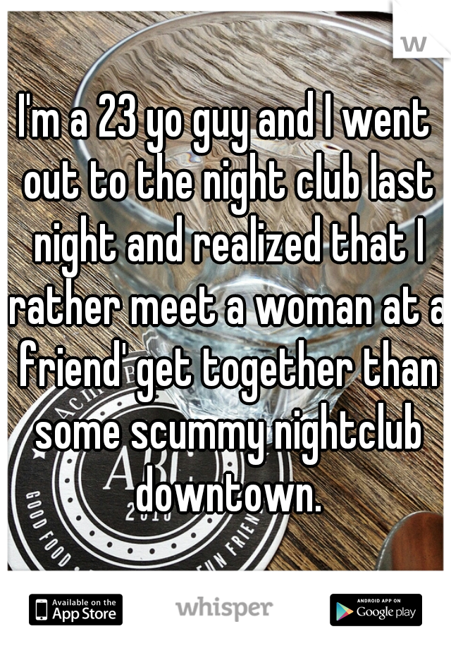 I'm a 23 yo guy and I went out to the night club last night and realized that I rather meet a woman at a friend' get together than some scummy nightclub downtown.