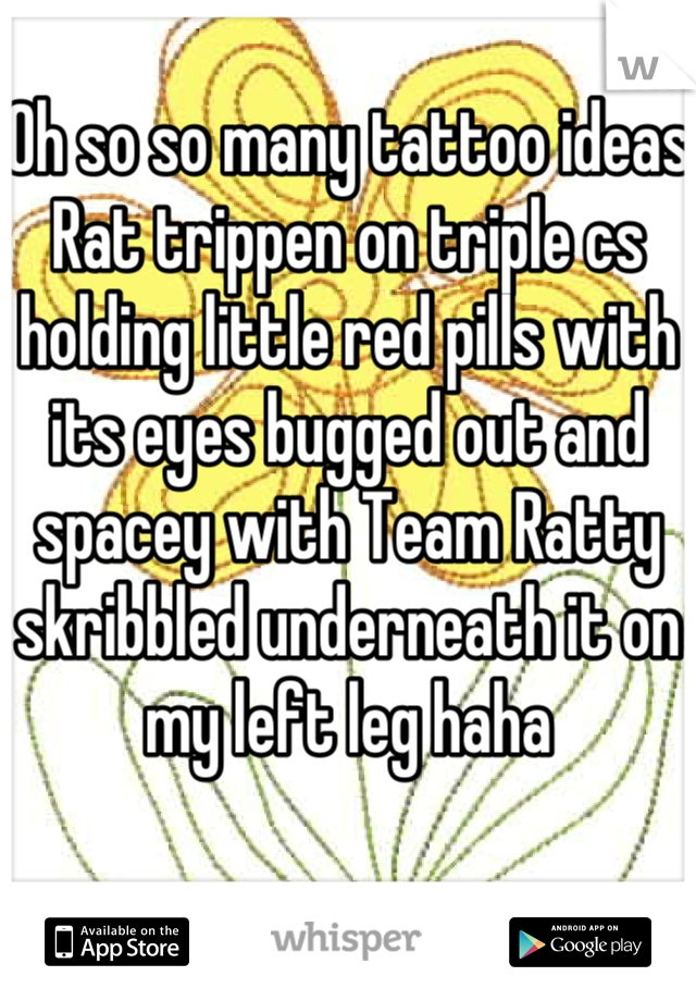 Oh so so many tattoo ideas 
Rat trippen on triple cs holding little red pills with its eyes bugged out and spacey with Team Ratty skribbled underneath it on my left leg haha