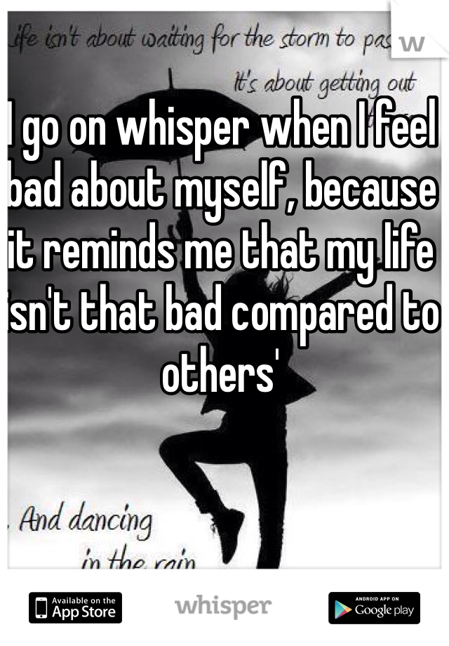 I go on whisper when I feel bad about myself, because it reminds me that my life isn't that bad compared to others'