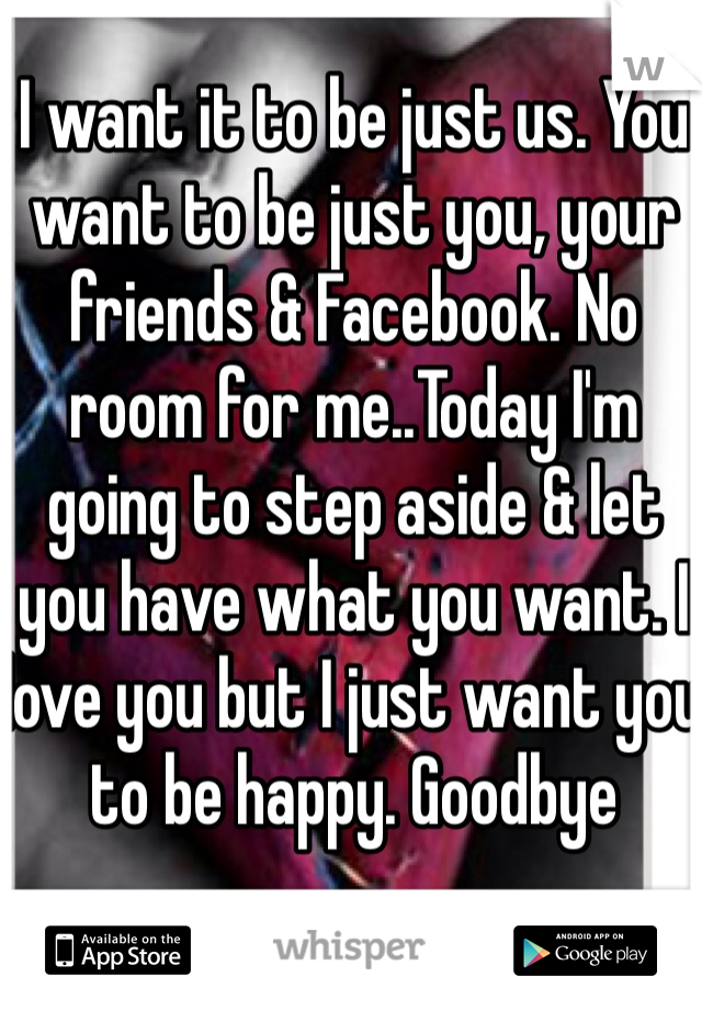 I want it to be just us. You want to be just you, your friends & Facebook. No room for me..Today I'm going to step aside & let you have what you want. I love you but I just want you to be happy. Goodbye 