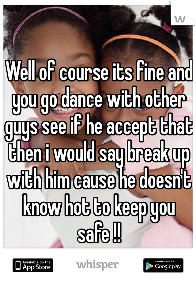 Well of course its fine and you go dance with other guys see if he accept that then i would say break up with him cause he doesn't know hot to keep you safe !! 