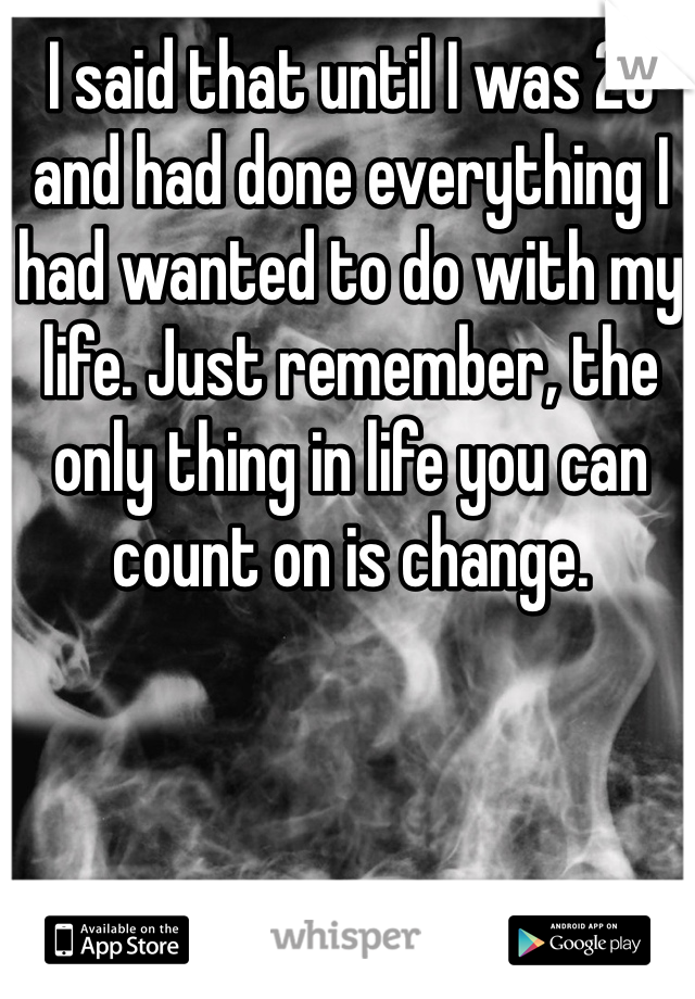 I said that until I was 26 and had done everything I had wanted to do with my life. Just remember, the only thing in life you can count on is change.