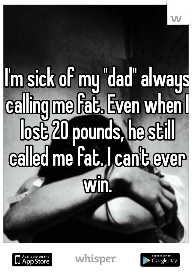 I'm sick of my "dad" always calling me fat. Even when I lost 20 pounds, he still called me fat. I can't ever win. 