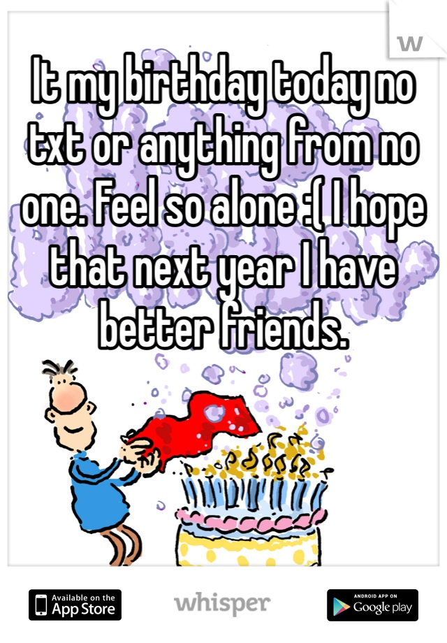 It my birthday today no txt or anything from no one. Feel so alone :( I hope that next year I have better friends.