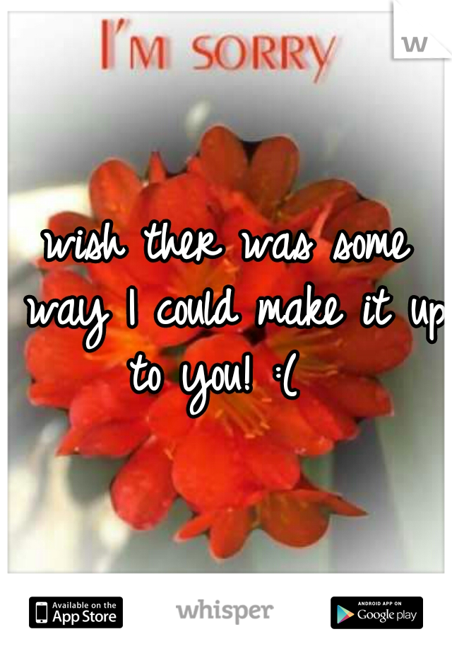 wish ther was some way I could make it up to you! :(  