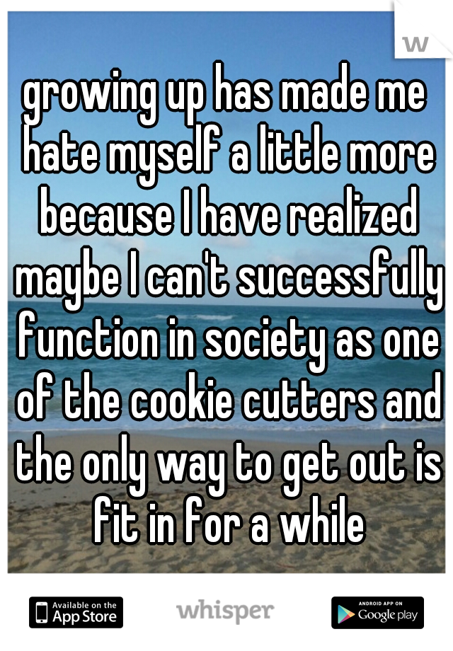 growing up has made me hate myself a little more because I have realized maybe I can't successfully function in society as one of the cookie cutters and the only way to get out is fit in for a while